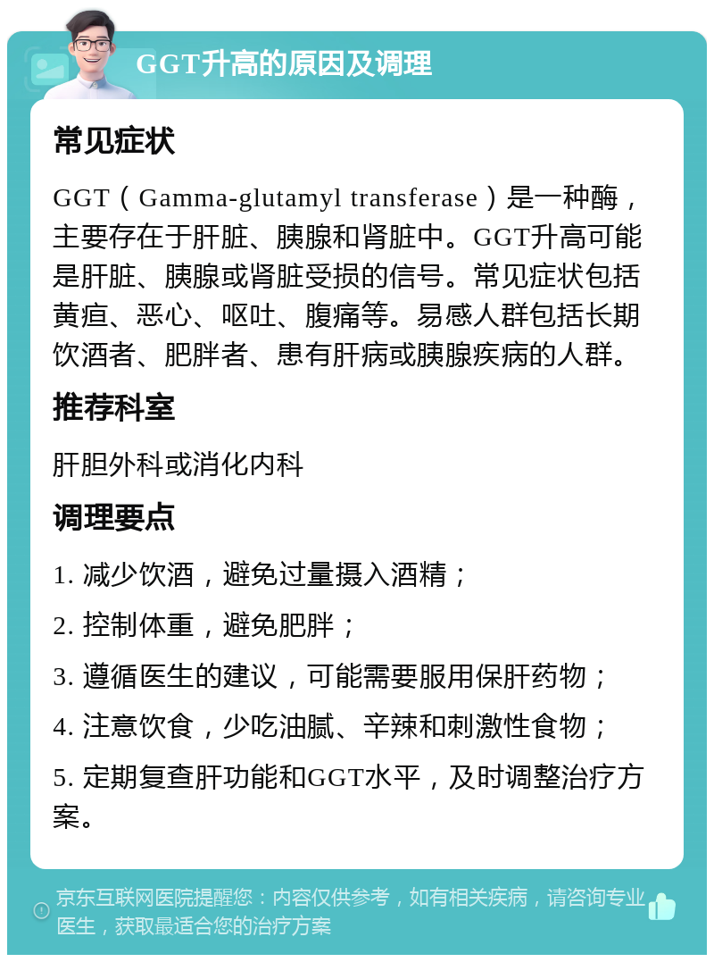 GGT升高的原因及调理 常见症状 GGT（Gamma-glutamyl transferase）是一种酶，主要存在于肝脏、胰腺和肾脏中。GGT升高可能是肝脏、胰腺或肾脏受损的信号。常见症状包括黄疸、恶心、呕吐、腹痛等。易感人群包括长期饮酒者、肥胖者、患有肝病或胰腺疾病的人群。 推荐科室 肝胆外科或消化内科 调理要点 1. 减少饮酒，避免过量摄入酒精； 2. 控制体重，避免肥胖； 3. 遵循医生的建议，可能需要服用保肝药物； 4. 注意饮食，少吃油腻、辛辣和刺激性食物； 5. 定期复查肝功能和GGT水平，及时调整治疗方案。