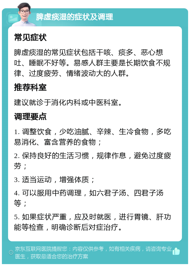 脾虚痰湿的症状及调理 常见症状 脾虚痰湿的常见症状包括干咳、痰多、恶心想吐、睡眠不好等。易感人群主要是长期饮食不规律、过度疲劳、情绪波动大的人群。 推荐科室 建议就诊于消化内科或中医科室。 调理要点 1. 调整饮食，少吃油腻、辛辣、生冷食物，多吃易消化、富含营养的食物； 2. 保持良好的生活习惯，规律作息，避免过度疲劳； 3. 适当运动，增强体质； 4. 可以服用中药调理，如六君子汤、四君子汤等； 5. 如果症状严重，应及时就医，进行胃镜、肝功能等检查，明确诊断后对症治疗。