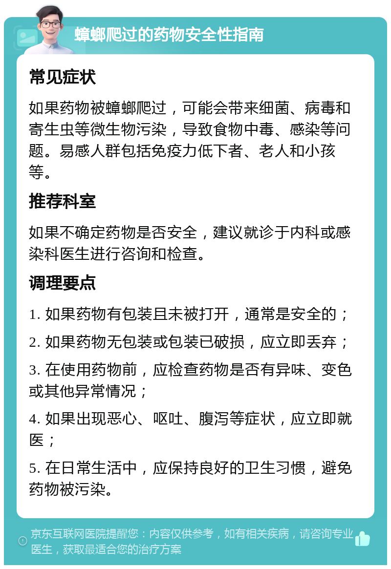 蟑螂爬过的药物安全性指南 常见症状 如果药物被蟑螂爬过，可能会带来细菌、病毒和寄生虫等微生物污染，导致食物中毒、感染等问题。易感人群包括免疫力低下者、老人和小孩等。 推荐科室 如果不确定药物是否安全，建议就诊于内科或感染科医生进行咨询和检查。 调理要点 1. 如果药物有包装且未被打开，通常是安全的； 2. 如果药物无包装或包装已破损，应立即丢弃； 3. 在使用药物前，应检查药物是否有异味、变色或其他异常情况； 4. 如果出现恶心、呕吐、腹泻等症状，应立即就医； 5. 在日常生活中，应保持良好的卫生习惯，避免药物被污染。