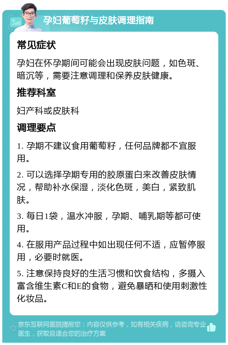 孕妇葡萄籽与皮肤调理指南 常见症状 孕妇在怀孕期间可能会出现皮肤问题，如色斑、暗沉等，需要注意调理和保养皮肤健康。 推荐科室 妇产科或皮肤科 调理要点 1. 孕期不建议食用葡萄籽，任何品牌都不宜服用。 2. 可以选择孕期专用的胶原蛋白来改善皮肤情况，帮助补水保湿，淡化色斑，美白，紧致肌肤。 3. 每日1袋，温水冲服，孕期、哺乳期等都可使用。 4. 在服用产品过程中如出现任何不适，应暂停服用，必要时就医。 5. 注意保持良好的生活习惯和饮食结构，多摄入富含维生素C和E的食物，避免暴晒和使用刺激性化妆品。