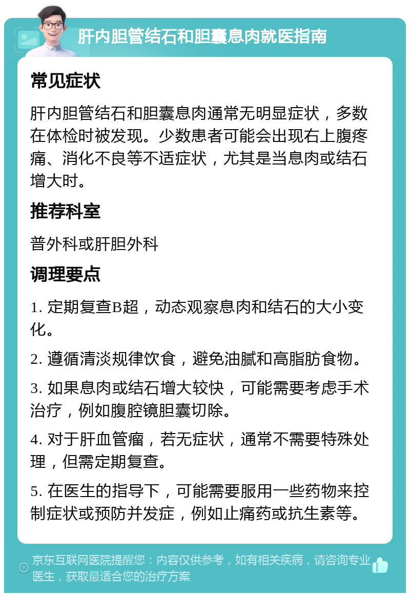 肝内胆管结石和胆囊息肉就医指南 常见症状 肝内胆管结石和胆囊息肉通常无明显症状，多数在体检时被发现。少数患者可能会出现右上腹疼痛、消化不良等不适症状，尤其是当息肉或结石增大时。 推荐科室 普外科或肝胆外科 调理要点 1. 定期复查B超，动态观察息肉和结石的大小变化。 2. 遵循清淡规律饮食，避免油腻和高脂肪食物。 3. 如果息肉或结石增大较快，可能需要考虑手术治疗，例如腹腔镜胆囊切除。 4. 对于肝血管瘤，若无症状，通常不需要特殊处理，但需定期复查。 5. 在医生的指导下，可能需要服用一些药物来控制症状或预防并发症，例如止痛药或抗生素等。