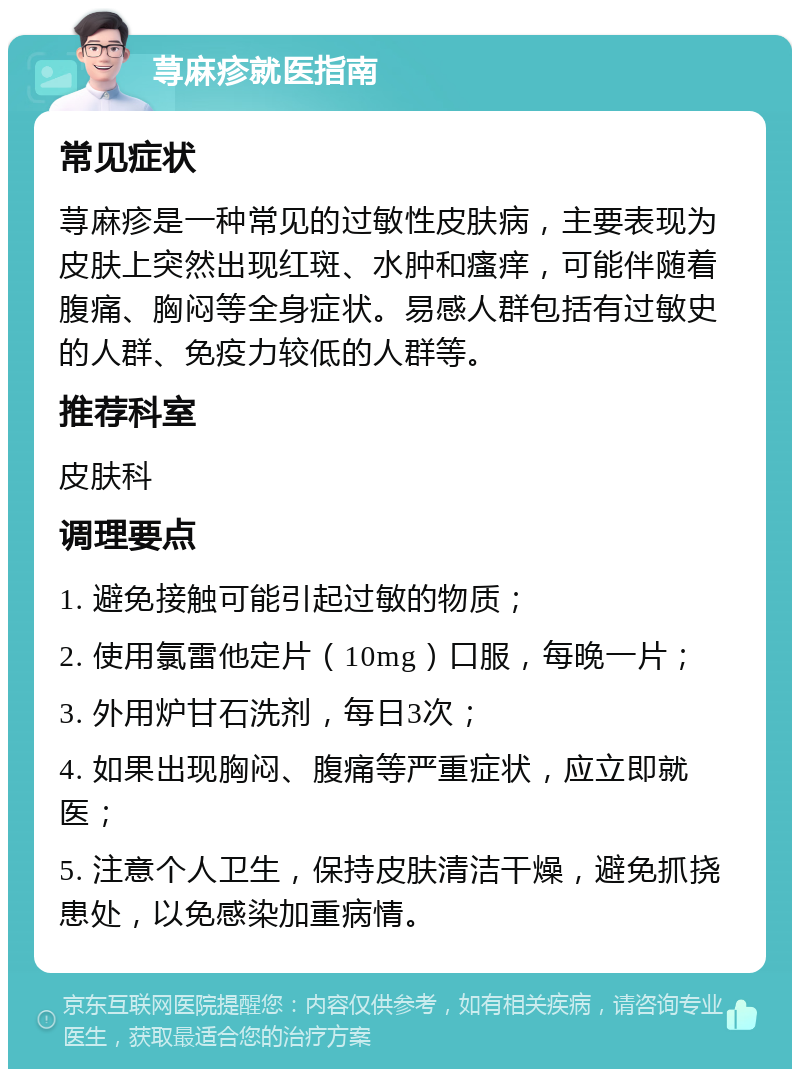 荨麻疹就医指南 常见症状 荨麻疹是一种常见的过敏性皮肤病，主要表现为皮肤上突然出现红斑、水肿和瘙痒，可能伴随着腹痛、胸闷等全身症状。易感人群包括有过敏史的人群、免疫力较低的人群等。 推荐科室 皮肤科 调理要点 1. 避免接触可能引起过敏的物质； 2. 使用氯雷他定片（10mg）口服，每晚一片； 3. 外用炉甘石洗剂，每日3次； 4. 如果出现胸闷、腹痛等严重症状，应立即就医； 5. 注意个人卫生，保持皮肤清洁干燥，避免抓挠患处，以免感染加重病情。