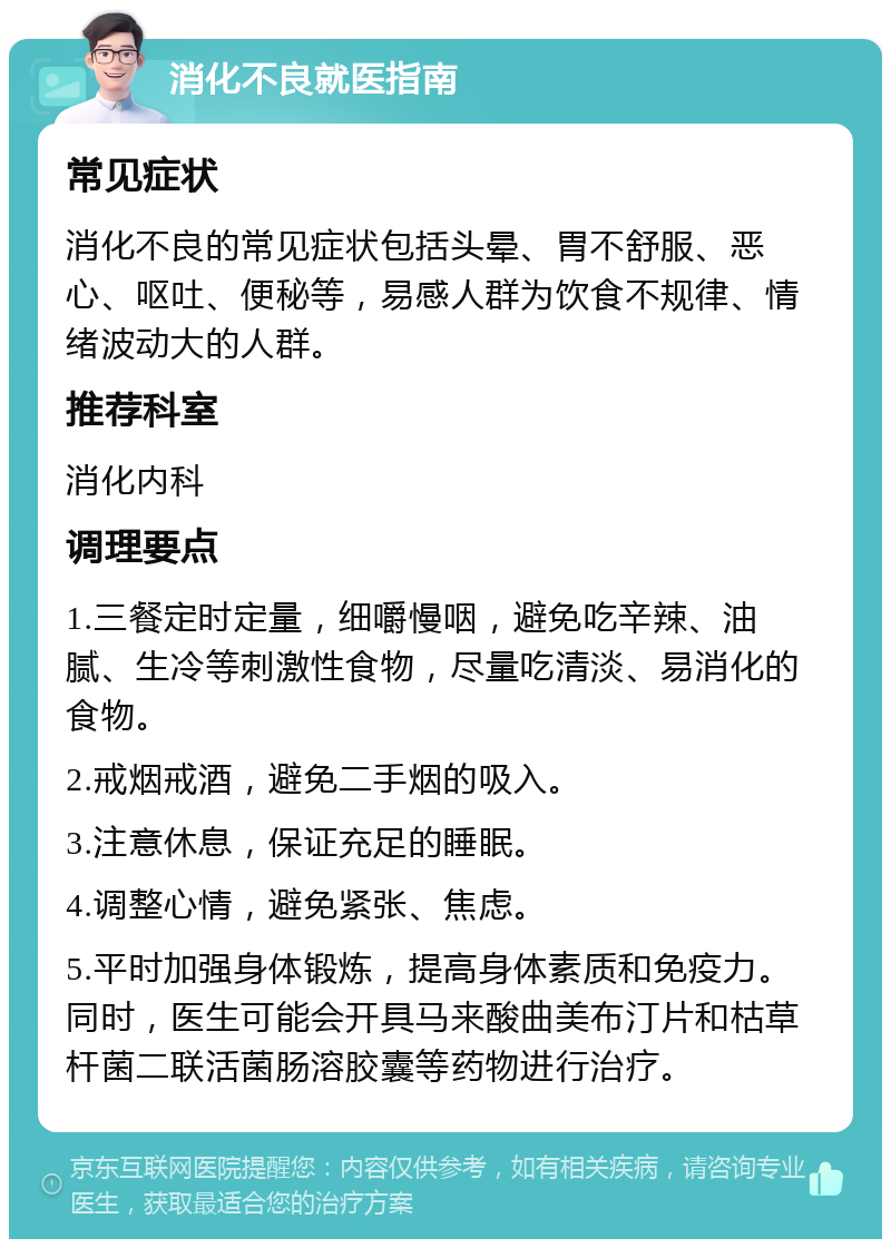 消化不良就医指南 常见症状 消化不良的常见症状包括头晕、胃不舒服、恶心、呕吐、便秘等，易感人群为饮食不规律、情绪波动大的人群。 推荐科室 消化内科 调理要点 1.三餐定时定量，细嚼慢咽，避免吃辛辣、油腻、生冷等刺激性食物，尽量吃清淡、易消化的食物。 2.戒烟戒酒，避免二手烟的吸入。 3.注意休息，保证充足的睡眠。 4.调整心情，避免紧张、焦虑。 5.平时加强身体锻炼，提高身体素质和免疫力。同时，医生可能会开具马来酸曲美布汀片和枯草杆菌二联活菌肠溶胶囊等药物进行治疗。