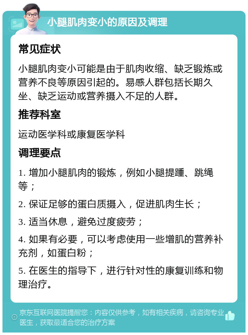 小腿肌肉变小的原因及调理 常见症状 小腿肌肉变小可能是由于肌肉收缩、缺乏锻炼或营养不良等原因引起的。易感人群包括长期久坐、缺乏运动或营养摄入不足的人群。 推荐科室 运动医学科或康复医学科 调理要点 1. 增加小腿肌肉的锻炼，例如小腿提踵、跳绳等； 2. 保证足够的蛋白质摄入，促进肌肉生长； 3. 适当休息，避免过度疲劳； 4. 如果有必要，可以考虑使用一些增肌的营养补充剂，如蛋白粉； 5. 在医生的指导下，进行针对性的康复训练和物理治疗。