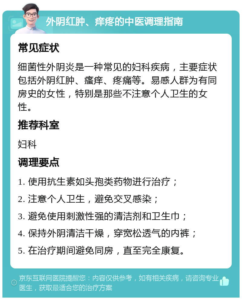 外阴红肿、痒疼的中医调理指南 常见症状 细菌性外阴炎是一种常见的妇科疾病，主要症状包括外阴红肿、瘙痒、疼痛等。易感人群为有同房史的女性，特别是那些不注意个人卫生的女性。 推荐科室 妇科 调理要点 1. 使用抗生素如头孢类药物进行治疗； 2. 注意个人卫生，避免交叉感染； 3. 避免使用刺激性强的清洁剂和卫生巾； 4. 保持外阴清洁干燥，穿宽松透气的内裤； 5. 在治疗期间避免同房，直至完全康复。