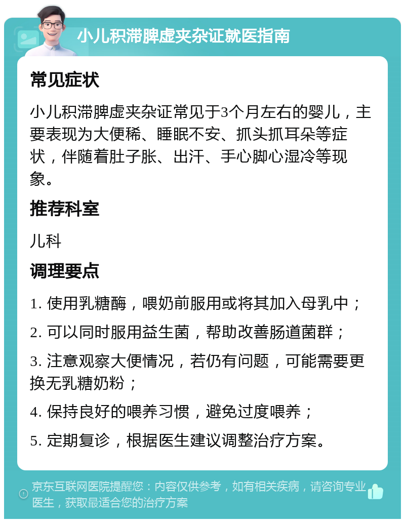 小儿积滞脾虚夹杂证就医指南 常见症状 小儿积滞脾虚夹杂证常见于3个月左右的婴儿，主要表现为大便稀、睡眠不安、抓头抓耳朵等症状，伴随着肚子胀、出汗、手心脚心湿冷等现象。 推荐科室 儿科 调理要点 1. 使用乳糖酶，喂奶前服用或将其加入母乳中； 2. 可以同时服用益生菌，帮助改善肠道菌群； 3. 注意观察大便情况，若仍有问题，可能需要更换无乳糖奶粉； 4. 保持良好的喂养习惯，避免过度喂养； 5. 定期复诊，根据医生建议调整治疗方案。