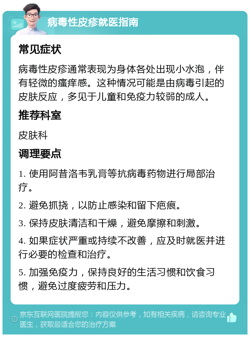 病毒性皮疹就医指南 常见症状 病毒性皮疹通常表现为身体各处出现小水泡，伴有轻微的瘙痒感。这种情况可能是由病毒引起的皮肤反应，多见于儿童和免疫力较弱的成人。 推荐科室 皮肤科 调理要点 1. 使用阿昔洛韦乳膏等抗病毒药物进行局部治疗。 2. 避免抓挠，以防止感染和留下疤痕。 3. 保持皮肤清洁和干燥，避免摩擦和刺激。 4. 如果症状严重或持续不改善，应及时就医并进行必要的检查和治疗。 5. 加强免疫力，保持良好的生活习惯和饮食习惯，避免过度疲劳和压力。