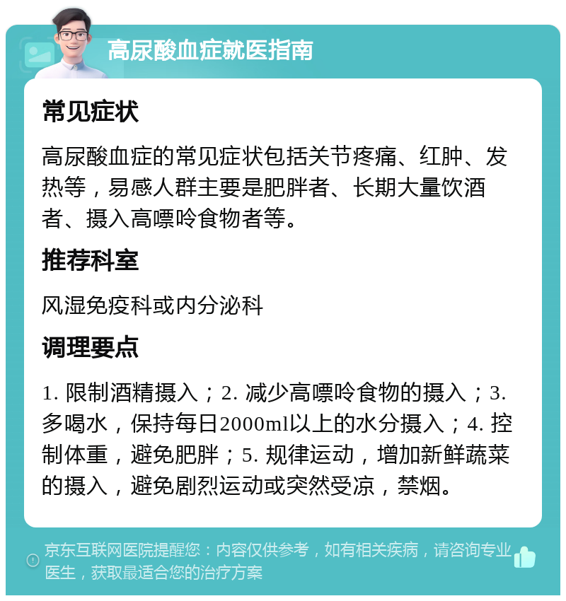 高尿酸血症就医指南 常见症状 高尿酸血症的常见症状包括关节疼痛、红肿、发热等，易感人群主要是肥胖者、长期大量饮酒者、摄入高嘌呤食物者等。 推荐科室 风湿免疫科或内分泌科 调理要点 1. 限制酒精摄入；2. 减少高嘌呤食物的摄入；3. 多喝水，保持每日2000ml以上的水分摄入；4. 控制体重，避免肥胖；5. 规律运动，增加新鲜蔬菜的摄入，避免剧烈运动或突然受凉，禁烟。