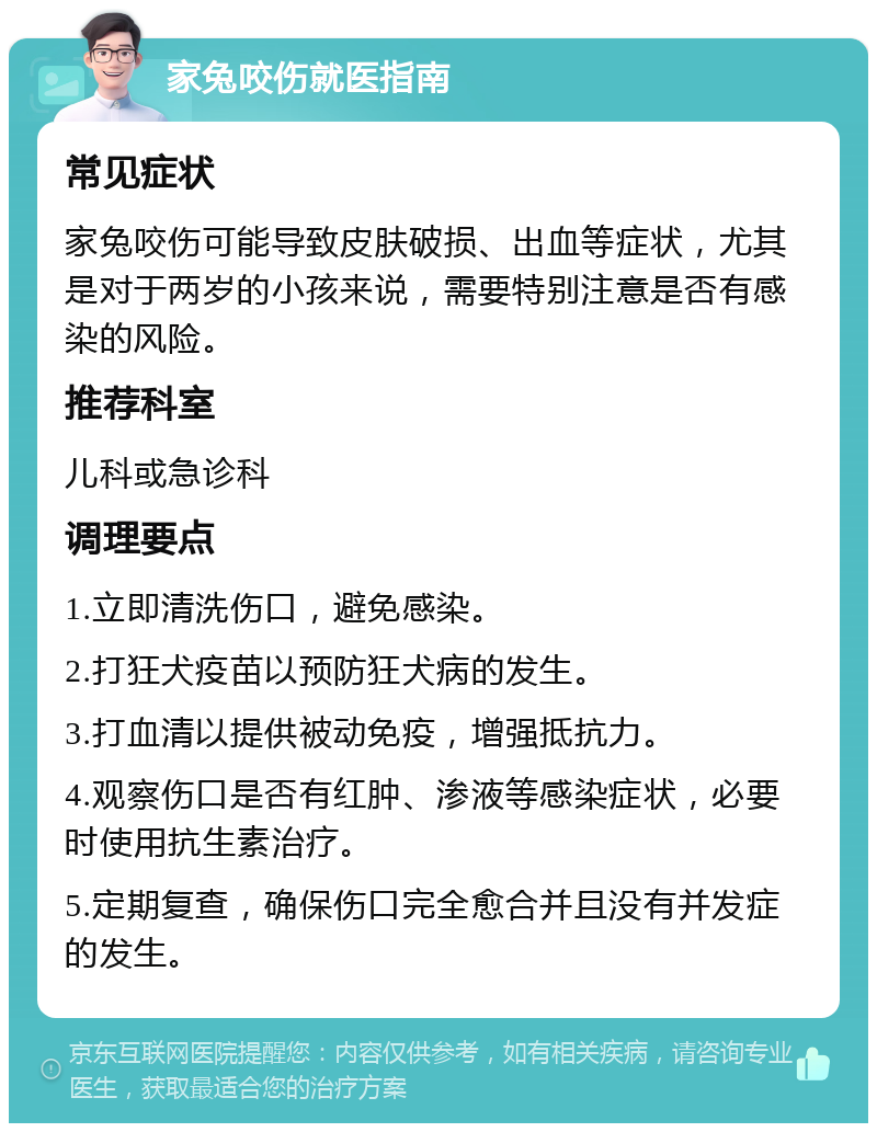 家兔咬伤就医指南 常见症状 家兔咬伤可能导致皮肤破损、出血等症状，尤其是对于两岁的小孩来说，需要特别注意是否有感染的风险。 推荐科室 儿科或急诊科 调理要点 1.立即清洗伤口，避免感染。 2.打狂犬疫苗以预防狂犬病的发生。 3.打血清以提供被动免疫，增强抵抗力。 4.观察伤口是否有红肿、渗液等感染症状，必要时使用抗生素治疗。 5.定期复查，确保伤口完全愈合并且没有并发症的发生。