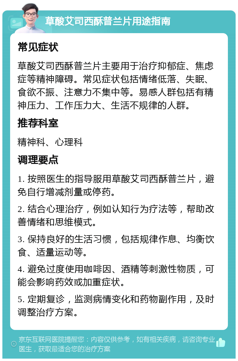 草酸艾司西酥普兰片用途指南 常见症状 草酸艾司西酥普兰片主要用于治疗抑郁症、焦虑症等精神障碍。常见症状包括情绪低落、失眠、食欲不振、注意力不集中等。易感人群包括有精神压力、工作压力大、生活不规律的人群。 推荐科室 精神科、心理科 调理要点 1. 按照医生的指导服用草酸艾司西酥普兰片，避免自行增减剂量或停药。 2. 结合心理治疗，例如认知行为疗法等，帮助改善情绪和思维模式。 3. 保持良好的生活习惯，包括规律作息、均衡饮食、适量运动等。 4. 避免过度使用咖啡因、酒精等刺激性物质，可能会影响药效或加重症状。 5. 定期复诊，监测病情变化和药物副作用，及时调整治疗方案。