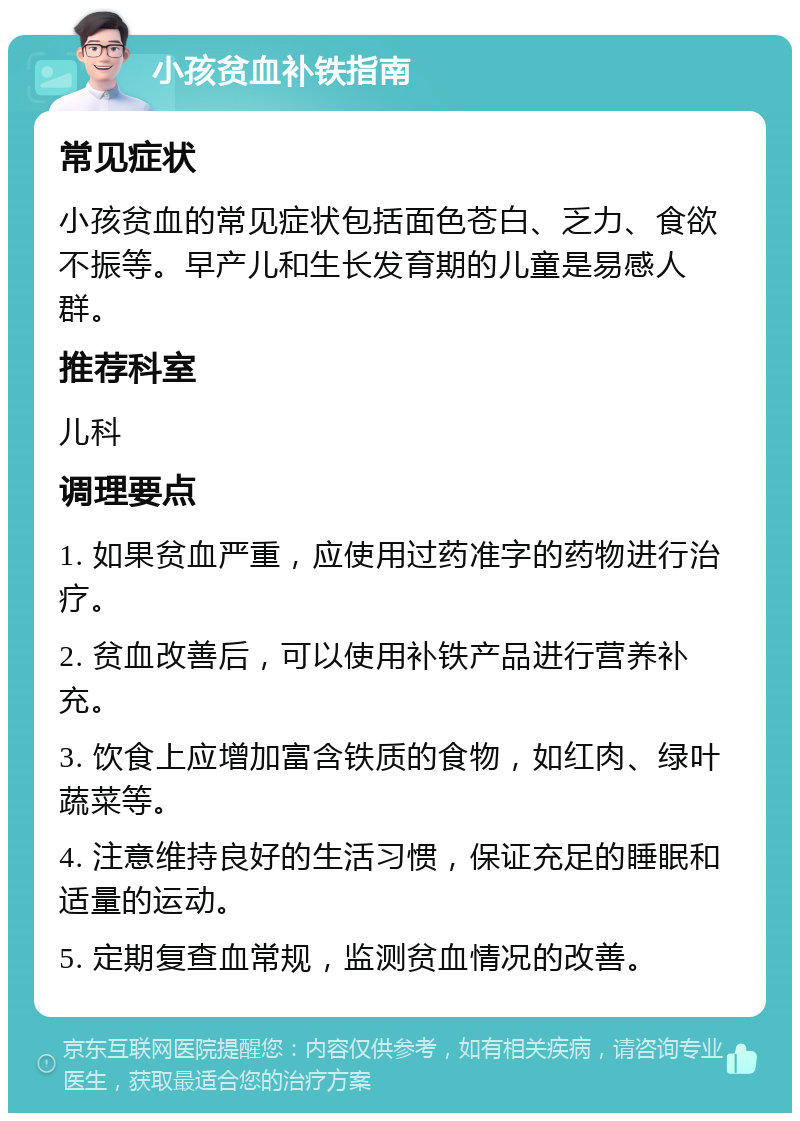 小孩贫血补铁指南 常见症状 小孩贫血的常见症状包括面色苍白、乏力、食欲不振等。早产儿和生长发育期的儿童是易感人群。 推荐科室 儿科 调理要点 1. 如果贫血严重，应使用过药准字的药物进行治疗。 2. 贫血改善后，可以使用补铁产品进行营养补充。 3. 饮食上应增加富含铁质的食物，如红肉、绿叶蔬菜等。 4. 注意维持良好的生活习惯，保证充足的睡眠和适量的运动。 5. 定期复查血常规，监测贫血情况的改善。