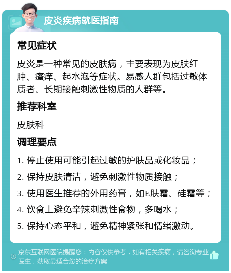 皮炎疾病就医指南 常见症状 皮炎是一种常见的皮肤病，主要表现为皮肤红肿、瘙痒、起水泡等症状。易感人群包括过敏体质者、长期接触刺激性物质的人群等。 推荐科室 皮肤科 调理要点 1. 停止使用可能引起过敏的护肤品或化妆品； 2. 保持皮肤清洁，避免刺激性物质接触； 3. 使用医生推荐的外用药膏，如E肤霜、硅霜等； 4. 饮食上避免辛辣刺激性食物，多喝水； 5. 保持心态平和，避免精神紧张和情绪激动。