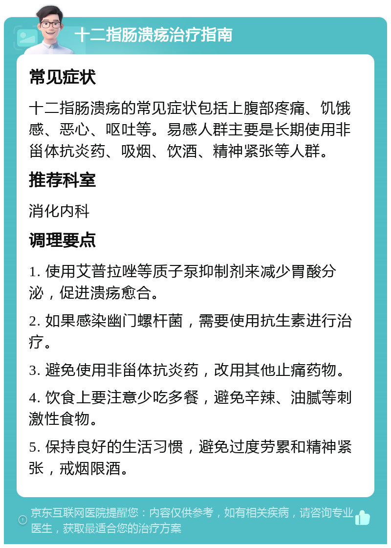 十二指肠溃疡治疗指南 常见症状 十二指肠溃疡的常见症状包括上腹部疼痛、饥饿感、恶心、呕吐等。易感人群主要是长期使用非甾体抗炎药、吸烟、饮酒、精神紧张等人群。 推荐科室 消化内科 调理要点 1. 使用艾普拉唑等质子泵抑制剂来减少胃酸分泌，促进溃疡愈合。 2. 如果感染幽门螺杆菌，需要使用抗生素进行治疗。 3. 避免使用非甾体抗炎药，改用其他止痛药物。 4. 饮食上要注意少吃多餐，避免辛辣、油腻等刺激性食物。 5. 保持良好的生活习惯，避免过度劳累和精神紧张，戒烟限酒。