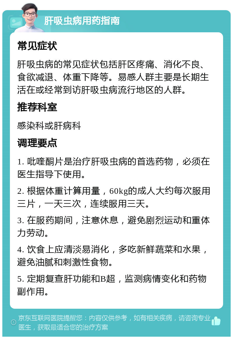 肝吸虫病用药指南 常见症状 肝吸虫病的常见症状包括肝区疼痛、消化不良、食欲减退、体重下降等。易感人群主要是长期生活在或经常到访肝吸虫病流行地区的人群。 推荐科室 感染科或肝病科 调理要点 1. 吡喹酮片是治疗肝吸虫病的首选药物，必须在医生指导下使用。 2. 根据体重计算用量，60kg的成人大约每次服用三片，一天三次，连续服用三天。 3. 在服药期间，注意休息，避免剧烈运动和重体力劳动。 4. 饮食上应清淡易消化，多吃新鲜蔬菜和水果，避免油腻和刺激性食物。 5. 定期复查肝功能和B超，监测病情变化和药物副作用。