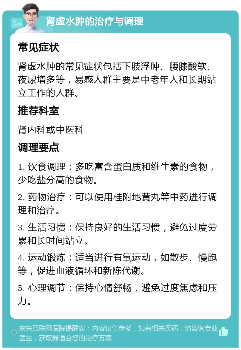 肾虚水肿的治疗与调理 常见症状 肾虚水肿的常见症状包括下肢浮肿、腰膝酸软、夜尿增多等，易感人群主要是中老年人和长期站立工作的人群。 推荐科室 肾内科或中医科 调理要点 1. 饮食调理：多吃富含蛋白质和维生素的食物，少吃盐分高的食物。 2. 药物治疗：可以使用桂附地黄丸等中药进行调理和治疗。 3. 生活习惯：保持良好的生活习惯，避免过度劳累和长时间站立。 4. 运动锻炼：适当进行有氧运动，如散步、慢跑等，促进血液循环和新陈代谢。 5. 心理调节：保持心情舒畅，避免过度焦虑和压力。