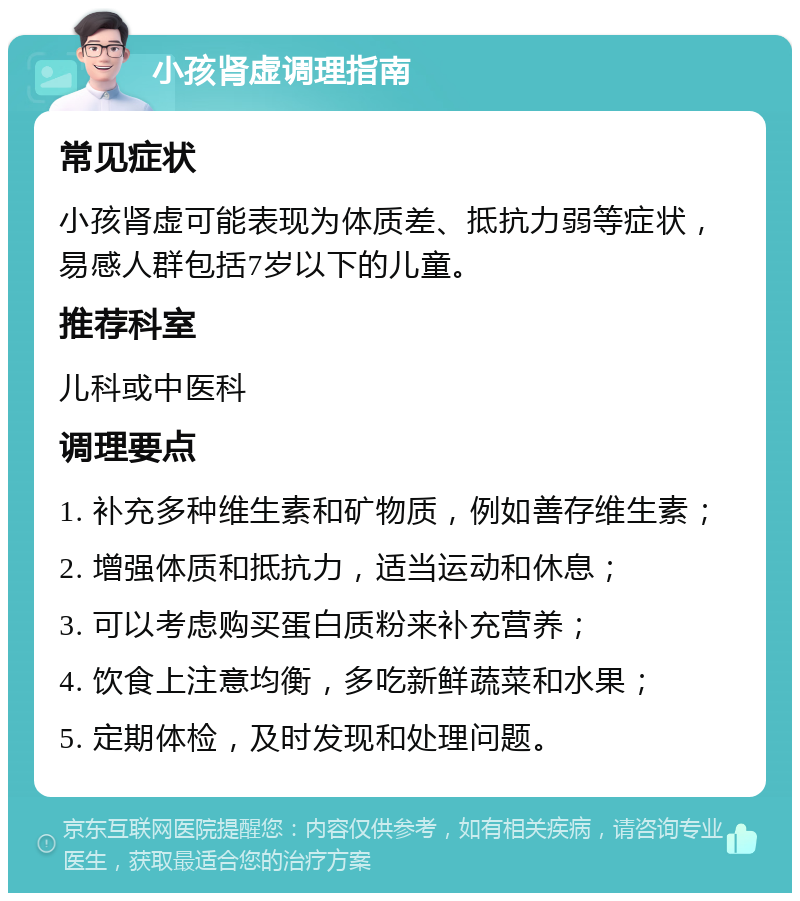 小孩肾虚调理指南 常见症状 小孩肾虚可能表现为体质差、抵抗力弱等症状，易感人群包括7岁以下的儿童。 推荐科室 儿科或中医科 调理要点 1. 补充多种维生素和矿物质，例如善存维生素； 2. 增强体质和抵抗力，适当运动和休息； 3. 可以考虑购买蛋白质粉来补充营养； 4. 饮食上注意均衡，多吃新鲜蔬菜和水果； 5. 定期体检，及时发现和处理问题。