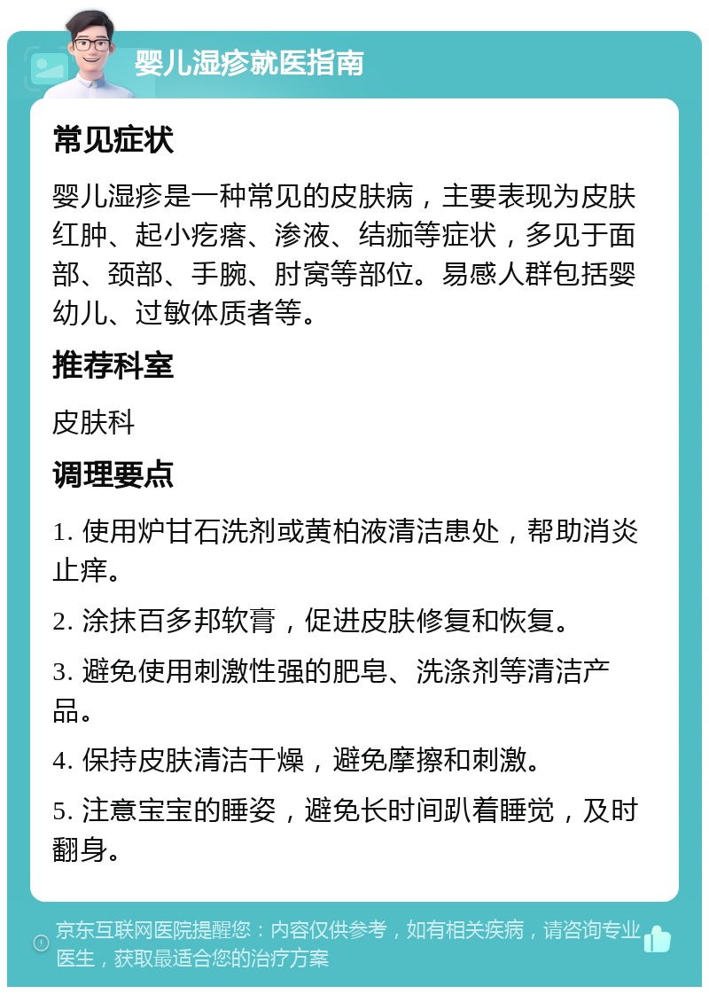 婴儿湿疹就医指南 常见症状 婴儿湿疹是一种常见的皮肤病，主要表现为皮肤红肿、起小疙瘩、渗液、结痂等症状，多见于面部、颈部、手腕、肘窝等部位。易感人群包括婴幼儿、过敏体质者等。 推荐科室 皮肤科 调理要点 1. 使用炉甘石洗剂或黄柏液清洁患处，帮助消炎止痒。 2. 涂抹百多邦软膏，促进皮肤修复和恢复。 3. 避免使用刺激性强的肥皂、洗涤剂等清洁产品。 4. 保持皮肤清洁干燥，避免摩擦和刺激。 5. 注意宝宝的睡姿，避免长时间趴着睡觉，及时翻身。