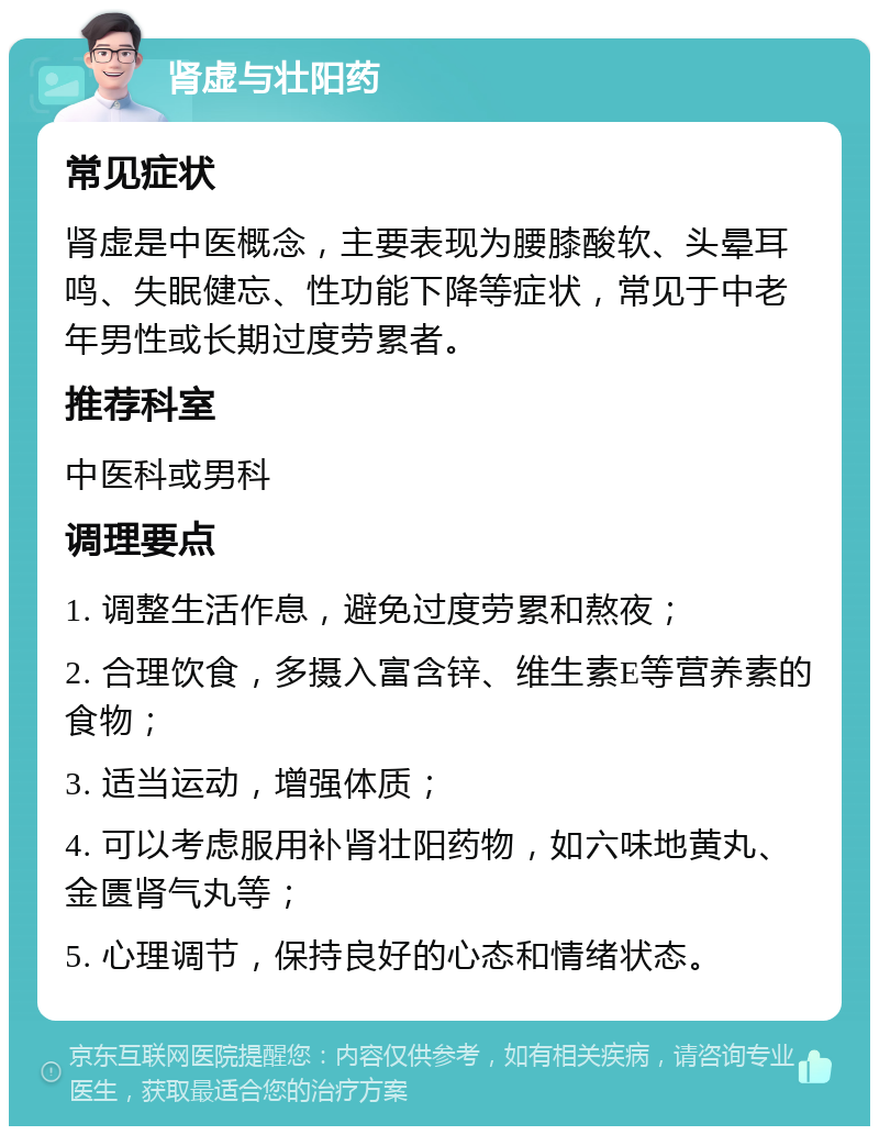 肾虚与壮阳药 常见症状 肾虚是中医概念，主要表现为腰膝酸软、头晕耳鸣、失眠健忘、性功能下降等症状，常见于中老年男性或长期过度劳累者。 推荐科室 中医科或男科 调理要点 1. 调整生活作息，避免过度劳累和熬夜； 2. 合理饮食，多摄入富含锌、维生素E等营养素的食物； 3. 适当运动，增强体质； 4. 可以考虑服用补肾壮阳药物，如六味地黄丸、金匮肾气丸等； 5. 心理调节，保持良好的心态和情绪状态。