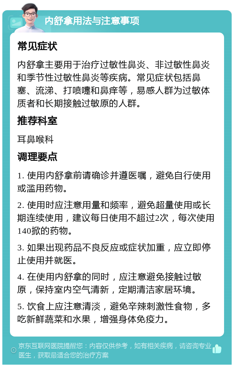 内舒拿用法与注意事项 常见症状 内舒拿主要用于治疗过敏性鼻炎、非过敏性鼻炎和季节性过敏性鼻炎等疾病。常见症状包括鼻塞、流涕、打喷嚏和鼻痒等，易感人群为过敏体质者和长期接触过敏原的人群。 推荐科室 耳鼻喉科 调理要点 1. 使用内舒拿前请确诊并遵医嘱，避免自行使用或滥用药物。 2. 使用时应注意用量和频率，避免超量使用或长期连续使用，建议每日使用不超过2次，每次使用140掀的药物。 3. 如果出现药品不良反应或症状加重，应立即停止使用并就医。 4. 在使用内舒拿的同时，应注意避免接触过敏原，保持室内空气清新，定期清洁家居环境。 5. 饮食上应注意清淡，避免辛辣刺激性食物，多吃新鲜蔬菜和水果，增强身体免疫力。