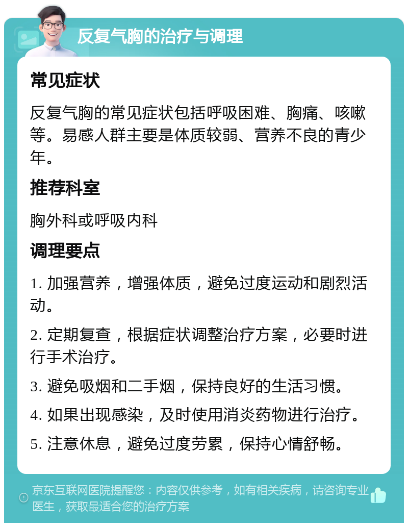 反复气胸的治疗与调理 常见症状 反复气胸的常见症状包括呼吸困难、胸痛、咳嗽等。易感人群主要是体质较弱、营养不良的青少年。 推荐科室 胸外科或呼吸内科 调理要点 1. 加强营养，增强体质，避免过度运动和剧烈活动。 2. 定期复查，根据症状调整治疗方案，必要时进行手术治疗。 3. 避免吸烟和二手烟，保持良好的生活习惯。 4. 如果出现感染，及时使用消炎药物进行治疗。 5. 注意休息，避免过度劳累，保持心情舒畅。