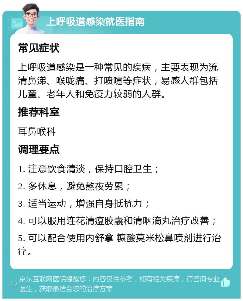 上呼吸道感染就医指南 常见症状 上呼吸道感染是一种常见的疾病，主要表现为流清鼻涕、喉咙痛、打喷嚏等症状，易感人群包括儿童、老年人和免疫力较弱的人群。 推荐科室 耳鼻喉科 调理要点 1. 注意饮食清淡，保持口腔卫生； 2. 多休息，避免熬夜劳累； 3. 适当运动，增强自身抵抗力； 4. 可以服用连花清瘟胶囊和清咽滴丸治疗改善； 5. 可以配合使用内舒拿 糠酸莫米松鼻喷剂进行治疗。