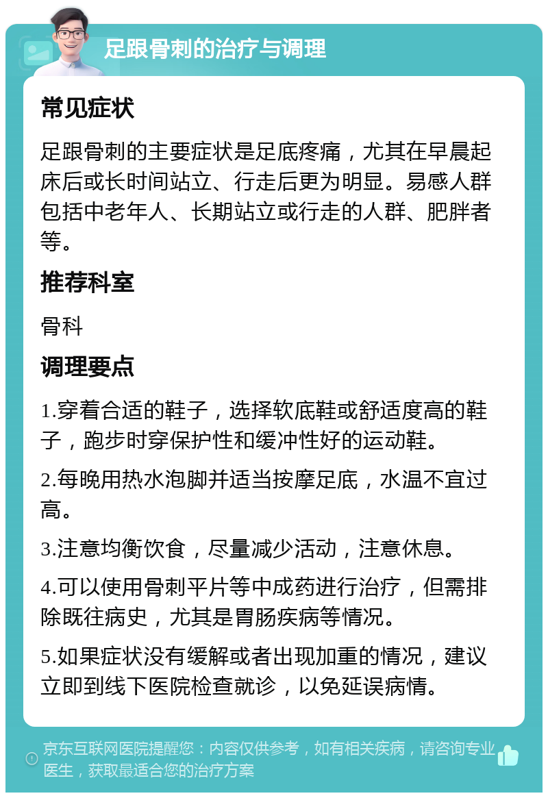 足跟骨刺的治疗与调理 常见症状 足跟骨刺的主要症状是足底疼痛，尤其在早晨起床后或长时间站立、行走后更为明显。易感人群包括中老年人、长期站立或行走的人群、肥胖者等。 推荐科室 骨科 调理要点 1.穿着合适的鞋子，选择软底鞋或舒适度高的鞋子，跑步时穿保护性和缓冲性好的运动鞋。 2.每晚用热水泡脚并适当按摩足底，水温不宜过高。 3.注意均衡饮食，尽量减少活动，注意休息。 4.可以使用骨刺平片等中成药进行治疗，但需排除既往病史，尤其是胃肠疾病等情况。 5.如果症状没有缓解或者出现加重的情况，建议立即到线下医院检查就诊，以免延误病情。