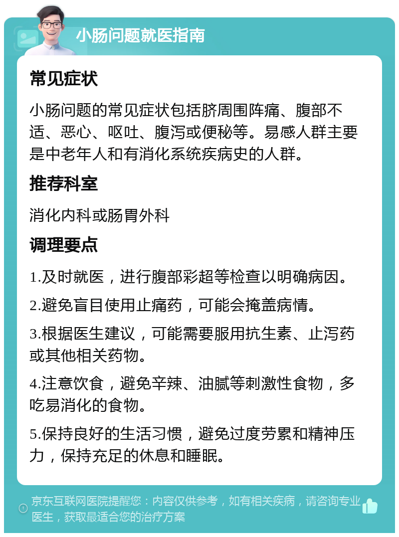 小肠问题就医指南 常见症状 小肠问题的常见症状包括脐周围阵痛、腹部不适、恶心、呕吐、腹泻或便秘等。易感人群主要是中老年人和有消化系统疾病史的人群。 推荐科室 消化内科或肠胃外科 调理要点 1.及时就医，进行腹部彩超等检查以明确病因。 2.避免盲目使用止痛药，可能会掩盖病情。 3.根据医生建议，可能需要服用抗生素、止泻药或其他相关药物。 4.注意饮食，避免辛辣、油腻等刺激性食物，多吃易消化的食物。 5.保持良好的生活习惯，避免过度劳累和精神压力，保持充足的休息和睡眠。