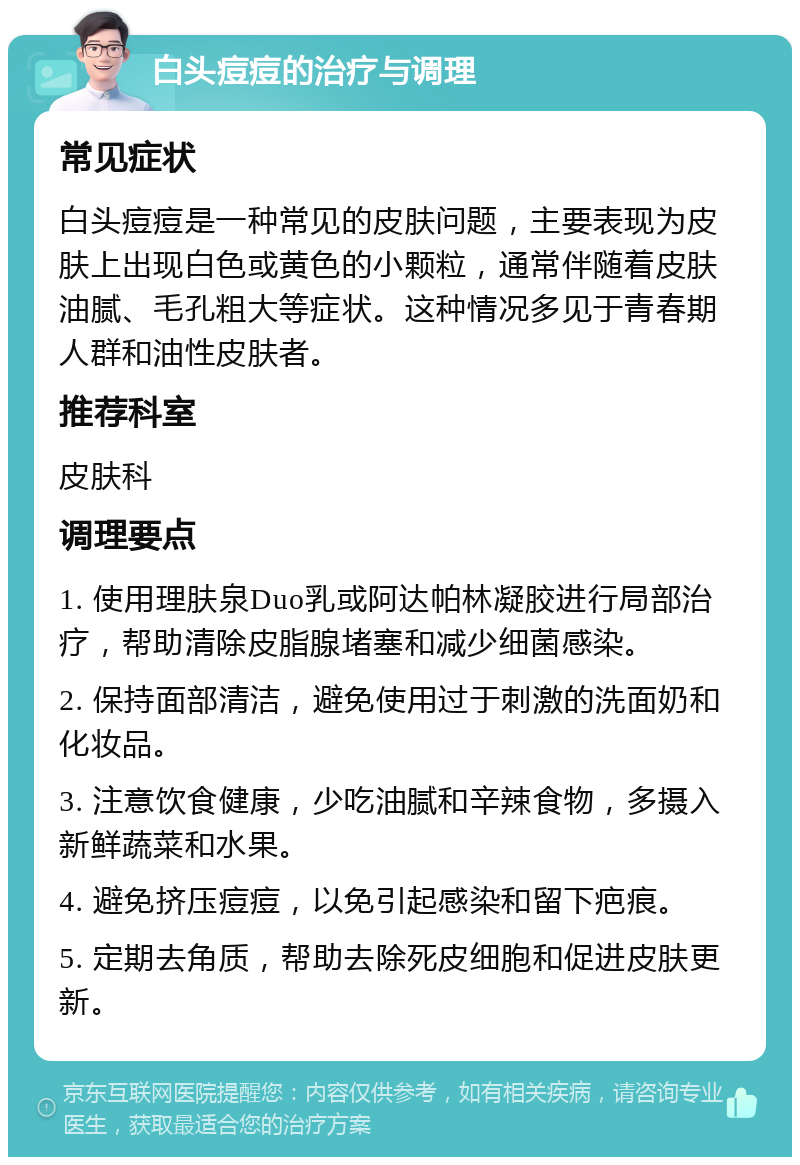 白头痘痘的治疗与调理 常见症状 白头痘痘是一种常见的皮肤问题，主要表现为皮肤上出现白色或黄色的小颗粒，通常伴随着皮肤油腻、毛孔粗大等症状。这种情况多见于青春期人群和油性皮肤者。 推荐科室 皮肤科 调理要点 1. 使用理肤泉Duo乳或阿达帕林凝胶进行局部治疗，帮助清除皮脂腺堵塞和减少细菌感染。 2. 保持面部清洁，避免使用过于刺激的洗面奶和化妆品。 3. 注意饮食健康，少吃油腻和辛辣食物，多摄入新鲜蔬菜和水果。 4. 避免挤压痘痘，以免引起感染和留下疤痕。 5. 定期去角质，帮助去除死皮细胞和促进皮肤更新。