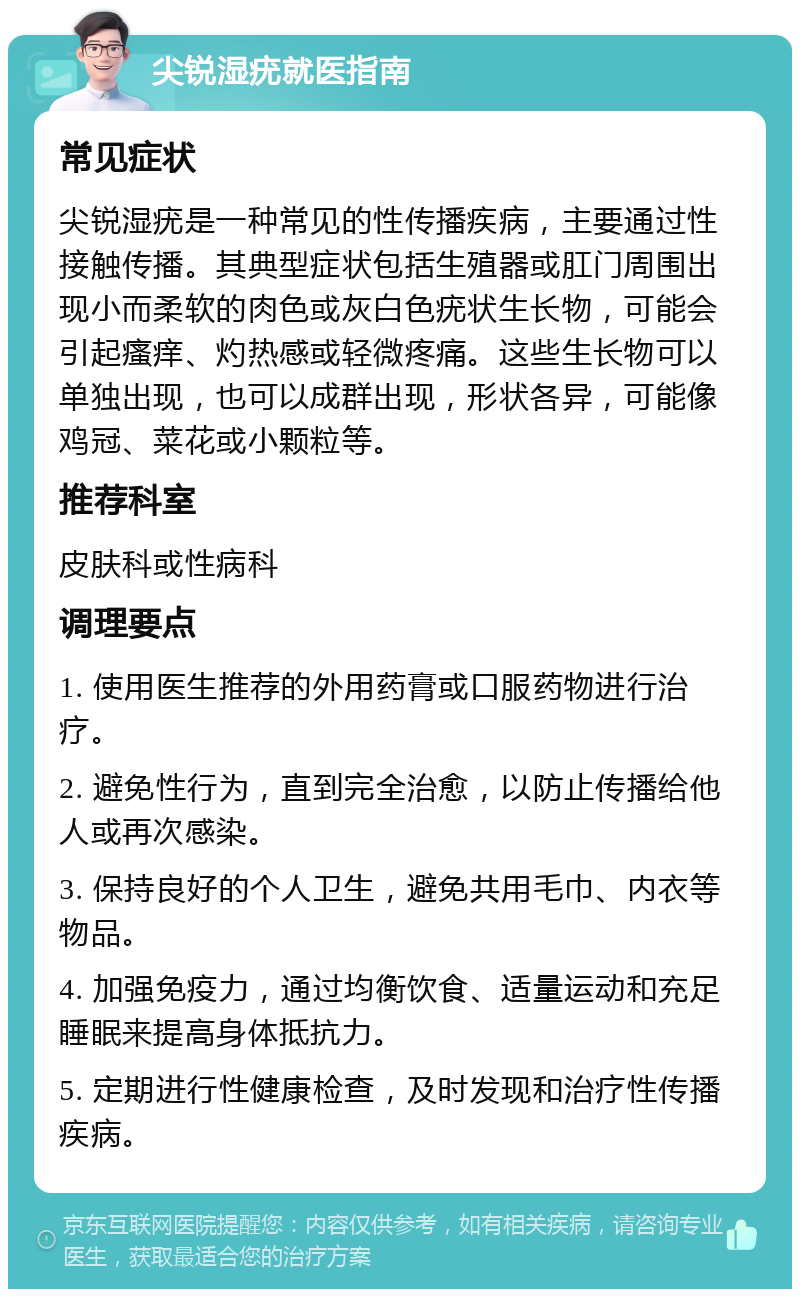 尖锐湿疣就医指南 常见症状 尖锐湿疣是一种常见的性传播疾病，主要通过性接触传播。其典型症状包括生殖器或肛门周围出现小而柔软的肉色或灰白色疣状生长物，可能会引起瘙痒、灼热感或轻微疼痛。这些生长物可以单独出现，也可以成群出现，形状各异，可能像鸡冠、菜花或小颗粒等。 推荐科室 皮肤科或性病科 调理要点 1. 使用医生推荐的外用药膏或口服药物进行治疗。 2. 避免性行为，直到完全治愈，以防止传播给他人或再次感染。 3. 保持良好的个人卫生，避免共用毛巾、内衣等物品。 4. 加强免疫力，通过均衡饮食、适量运动和充足睡眠来提高身体抵抗力。 5. 定期进行性健康检查，及时发现和治疗性传播疾病。