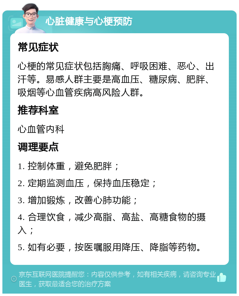 心脏健康与心梗预防 常见症状 心梗的常见症状包括胸痛、呼吸困难、恶心、出汗等。易感人群主要是高血压、糖尿病、肥胖、吸烟等心血管疾病高风险人群。 推荐科室 心血管内科 调理要点 1. 控制体重，避免肥胖； 2. 定期监测血压，保持血压稳定； 3. 增加锻炼，改善心肺功能； 4. 合理饮食，减少高脂、高盐、高糖食物的摄入； 5. 如有必要，按医嘱服用降压、降脂等药物。