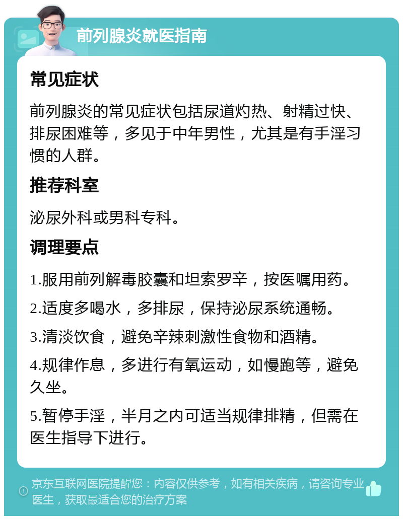 前列腺炎就医指南 常见症状 前列腺炎的常见症状包括尿道灼热、射精过快、排尿困难等，多见于中年男性，尤其是有手淫习惯的人群。 推荐科室 泌尿外科或男科专科。 调理要点 1.服用前列解毒胶囊和坦索罗辛，按医嘱用药。 2.适度多喝水，多排尿，保持泌尿系统通畅。 3.清淡饮食，避免辛辣刺激性食物和酒精。 4.规律作息，多进行有氧运动，如慢跑等，避免久坐。 5.暂停手淫，半月之内可适当规律排精，但需在医生指导下进行。