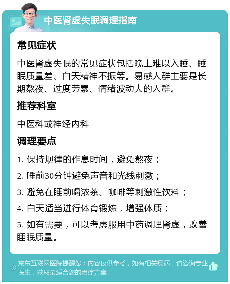 中医肾虚失眠调理指南 常见症状 中医肾虚失眠的常见症状包括晚上难以入睡、睡眠质量差、白天精神不振等。易感人群主要是长期熬夜、过度劳累、情绪波动大的人群。 推荐科室 中医科或神经内科 调理要点 1. 保持规律的作息时间，避免熬夜； 2. 睡前30分钟避免声音和光线刺激； 3. 避免在睡前喝浓茶、咖啡等刺激性饮料； 4. 白天适当进行体育锻炼，增强体质； 5. 如有需要，可以考虑服用中药调理肾虚，改善睡眠质量。