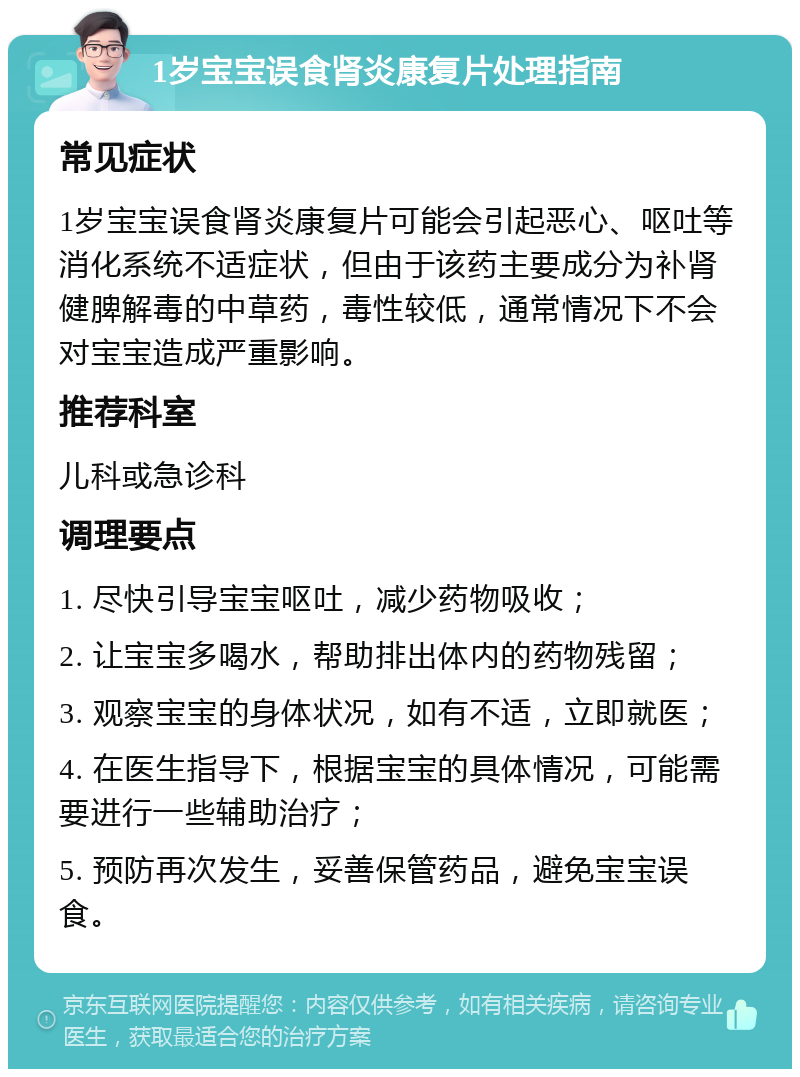 1岁宝宝误食肾炎康复片处理指南 常见症状 1岁宝宝误食肾炎康复片可能会引起恶心、呕吐等消化系统不适症状，但由于该药主要成分为补肾健脾解毒的中草药，毒性较低，通常情况下不会对宝宝造成严重影响。 推荐科室 儿科或急诊科 调理要点 1. 尽快引导宝宝呕吐，减少药物吸收； 2. 让宝宝多喝水，帮助排出体内的药物残留； 3. 观察宝宝的身体状况，如有不适，立即就医； 4. 在医生指导下，根据宝宝的具体情况，可能需要进行一些辅助治疗； 5. 预防再次发生，妥善保管药品，避免宝宝误食。