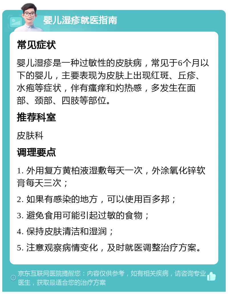 婴儿湿疹就医指南 常见症状 婴儿湿疹是一种过敏性的皮肤病，常见于6个月以下的婴儿，主要表现为皮肤上出现红斑、丘疹、水疱等症状，伴有瘙痒和灼热感，多发生在面部、颈部、四肢等部位。 推荐科室 皮肤科 调理要点 1. 外用复方黄柏液湿敷每天一次，外涂氧化锌软膏每天三次； 2. 如果有感染的地方，可以使用百多邦； 3. 避免食用可能引起过敏的食物； 4. 保持皮肤清洁和湿润； 5. 注意观察病情变化，及时就医调整治疗方案。