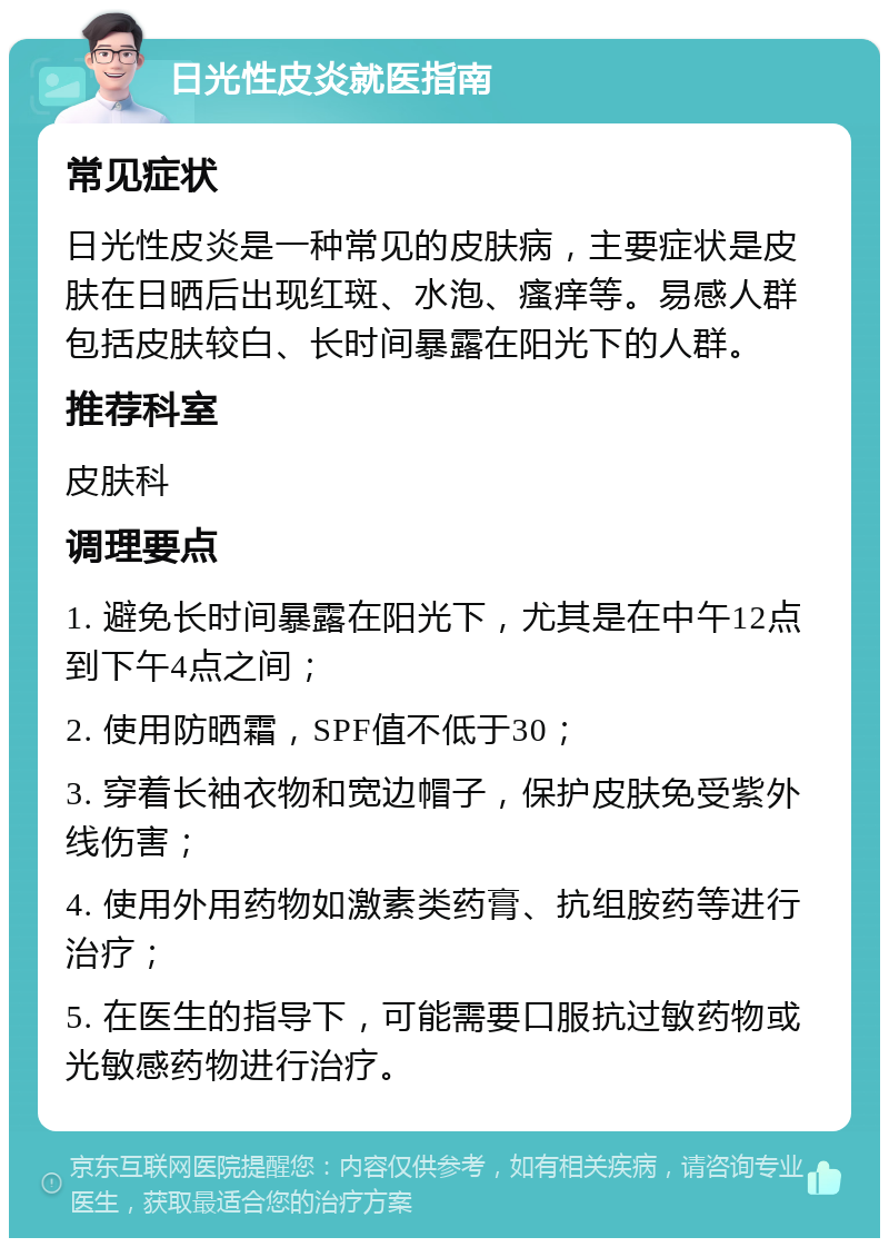 日光性皮炎就医指南 常见症状 日光性皮炎是一种常见的皮肤病，主要症状是皮肤在日晒后出现红斑、水泡、瘙痒等。易感人群包括皮肤较白、长时间暴露在阳光下的人群。 推荐科室 皮肤科 调理要点 1. 避免长时间暴露在阳光下，尤其是在中午12点到下午4点之间； 2. 使用防晒霜，SPF值不低于30； 3. 穿着长袖衣物和宽边帽子，保护皮肤免受紫外线伤害； 4. 使用外用药物如激素类药膏、抗组胺药等进行治疗； 5. 在医生的指导下，可能需要口服抗过敏药物或光敏感药物进行治疗。