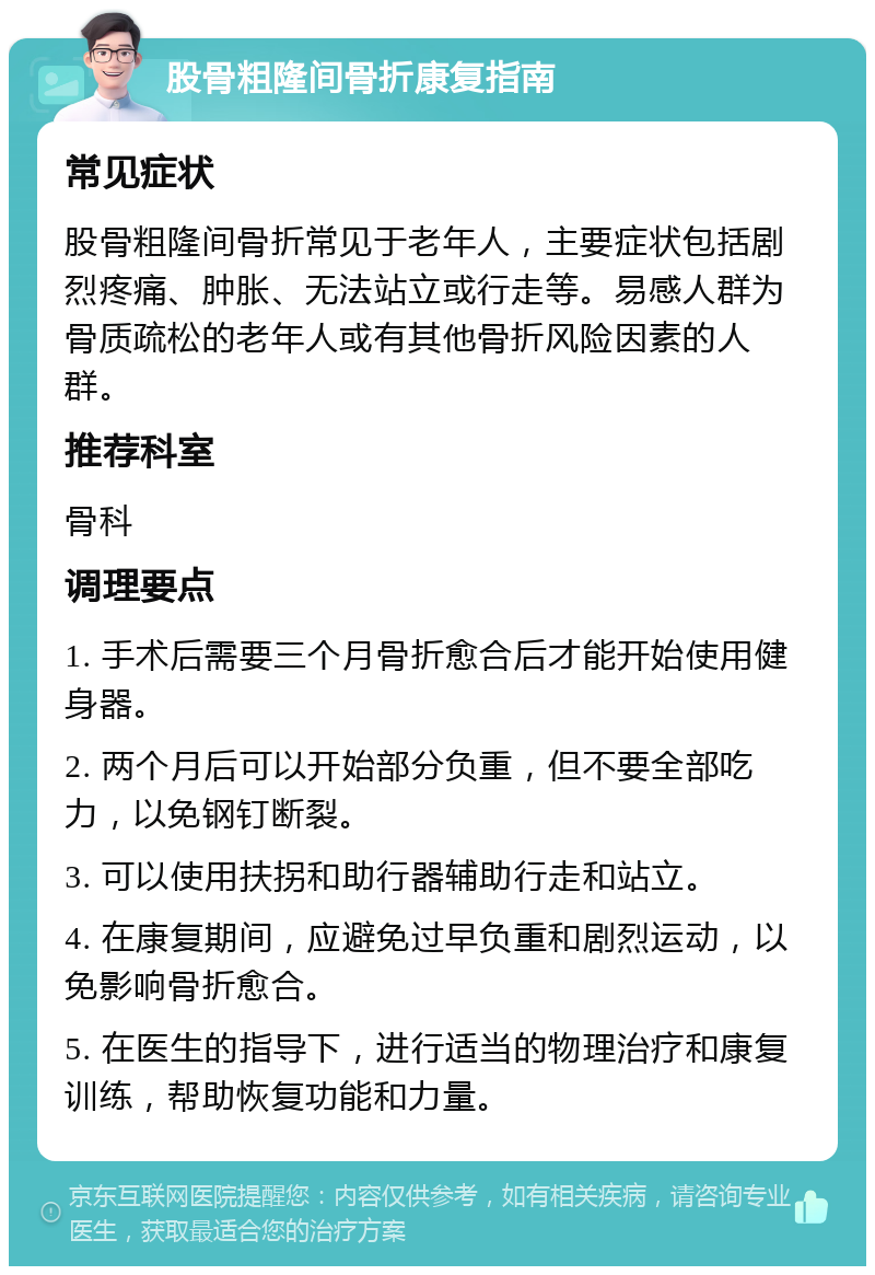 股骨粗隆间骨折康复指南 常见症状 股骨粗隆间骨折常见于老年人，主要症状包括剧烈疼痛、肿胀、无法站立或行走等。易感人群为骨质疏松的老年人或有其他骨折风险因素的人群。 推荐科室 骨科 调理要点 1. 手术后需要三个月骨折愈合后才能开始使用健身器。 2. 两个月后可以开始部分负重，但不要全部吃力，以免钢钉断裂。 3. 可以使用扶拐和助行器辅助行走和站立。 4. 在康复期间，应避免过早负重和剧烈运动，以免影响骨折愈合。 5. 在医生的指导下，进行适当的物理治疗和康复训练，帮助恢复功能和力量。