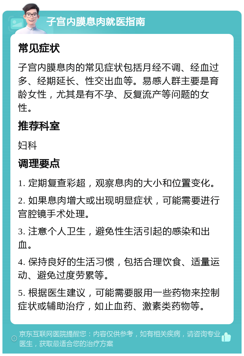 子宫内膜息肉就医指南 常见症状 子宫内膜息肉的常见症状包括月经不调、经血过多、经期延长、性交出血等。易感人群主要是育龄女性，尤其是有不孕、反复流产等问题的女性。 推荐科室 妇科 调理要点 1. 定期复查彩超，观察息肉的大小和位置变化。 2. 如果息肉增大或出现明显症状，可能需要进行宫腔镜手术处理。 3. 注意个人卫生，避免性生活引起的感染和出血。 4. 保持良好的生活习惯，包括合理饮食、适量运动、避免过度劳累等。 5. 根据医生建议，可能需要服用一些药物来控制症状或辅助治疗，如止血药、激素类药物等。