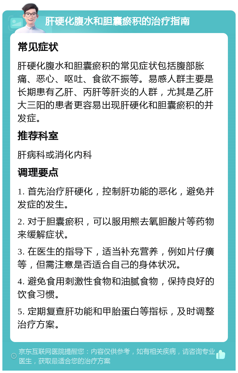 肝硬化腹水和胆囊瘀积的治疗指南 常见症状 肝硬化腹水和胆囊瘀积的常见症状包括腹部胀痛、恶心、呕吐、食欲不振等。易感人群主要是长期患有乙肝、丙肝等肝炎的人群，尤其是乙肝大三阳的患者更容易出现肝硬化和胆囊瘀积的并发症。 推荐科室 肝病科或消化内科 调理要点 1. 首先治疗肝硬化，控制肝功能的恶化，避免并发症的发生。 2. 对于胆囊瘀积，可以服用熊去氧胆酸片等药物来缓解症状。 3. 在医生的指导下，适当补充营养，例如片仔癀等，但需注意是否适合自己的身体状况。 4. 避免食用刺激性食物和油腻食物，保持良好的饮食习惯。 5. 定期复查肝功能和甲胎蛋白等指标，及时调整治疗方案。