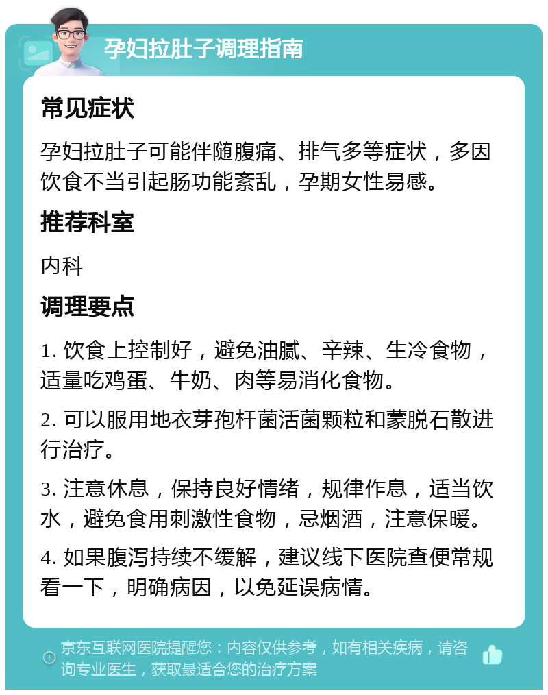 孕妇拉肚子调理指南 常见症状 孕妇拉肚子可能伴随腹痛、排气多等症状，多因饮食不当引起肠功能紊乱，孕期女性易感。 推荐科室 内科 调理要点 1. 饮食上控制好，避免油腻、辛辣、生冷食物，适量吃鸡蛋、牛奶、肉等易消化食物。 2. 可以服用地衣芽孢杆菌活菌颗粒和蒙脱石散进行治疗。 3. 注意休息，保持良好情绪，规律作息，适当饮水，避免食用刺激性食物，忌烟酒，注意保暖。 4. 如果腹泻持续不缓解，建议线下医院查便常规看一下，明确病因，以免延误病情。