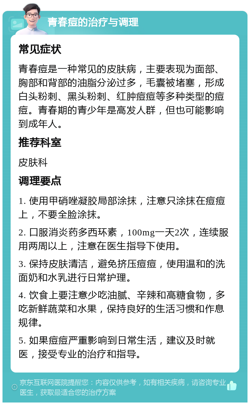 青春痘的治疗与调理 常见症状 青春痘是一种常见的皮肤病，主要表现为面部、胸部和背部的油脂分泌过多，毛囊被堵塞，形成白头粉刺、黑头粉刺、红肿痘痘等多种类型的痘痘。青春期的青少年是高发人群，但也可能影响到成年人。 推荐科室 皮肤科 调理要点 1. 使用甲硝唑凝胶局部涂抹，注意只涂抹在痘痘上，不要全脸涂抹。 2. 口服消炎药多西环素，100mg一天2次，连续服用两周以上，注意在医生指导下使用。 3. 保持皮肤清洁，避免挤压痘痘，使用温和的洗面奶和水乳进行日常护理。 4. 饮食上要注意少吃油腻、辛辣和高糖食物，多吃新鲜蔬菜和水果，保持良好的生活习惯和作息规律。 5. 如果痘痘严重影响到日常生活，建议及时就医，接受专业的治疗和指导。