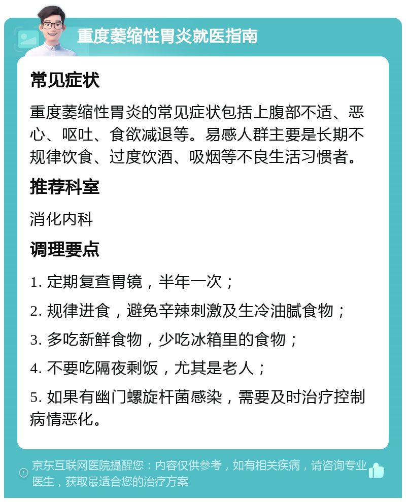 重度萎缩性胃炎就医指南 常见症状 重度萎缩性胃炎的常见症状包括上腹部不适、恶心、呕吐、食欲减退等。易感人群主要是长期不规律饮食、过度饮酒、吸烟等不良生活习惯者。 推荐科室 消化内科 调理要点 1. 定期复查胃镜，半年一次； 2. 规律进食，避免辛辣刺激及生冷油腻食物； 3. 多吃新鲜食物，少吃冰箱里的食物； 4. 不要吃隔夜剩饭，尤其是老人； 5. 如果有幽门螺旋杆菌感染，需要及时治疗控制病情恶化。