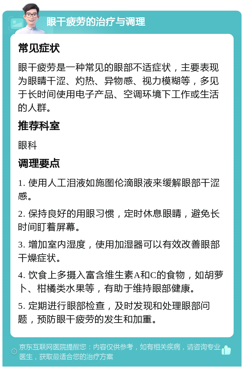 眼干疲劳的治疗与调理 常见症状 眼干疲劳是一种常见的眼部不适症状，主要表现为眼睛干涩、灼热、异物感、视力模糊等，多见于长时间使用电子产品、空调环境下工作或生活的人群。 推荐科室 眼科 调理要点 1. 使用人工泪液如施图伦滴眼液来缓解眼部干涩感。 2. 保持良好的用眼习惯，定时休息眼睛，避免长时间盯着屏幕。 3. 增加室内湿度，使用加湿器可以有效改善眼部干燥症状。 4. 饮食上多摄入富含维生素A和C的食物，如胡萝卜、柑橘类水果等，有助于维持眼部健康。 5. 定期进行眼部检查，及时发现和处理眼部问题，预防眼干疲劳的发生和加重。