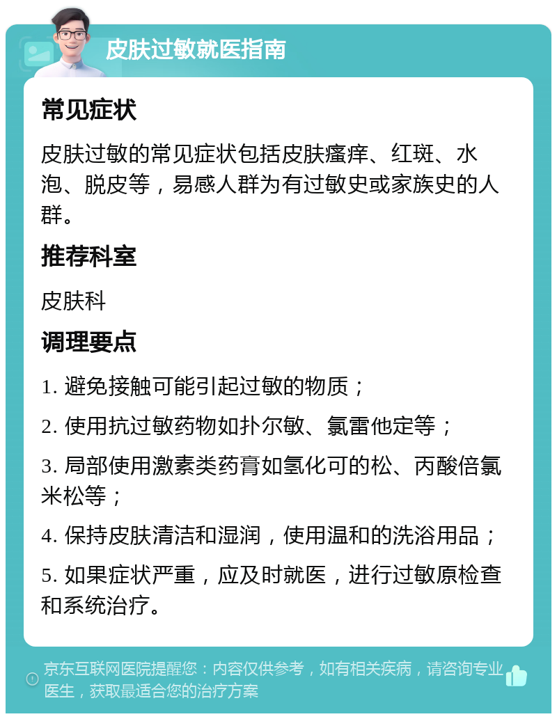 皮肤过敏就医指南 常见症状 皮肤过敏的常见症状包括皮肤瘙痒、红斑、水泡、脱皮等，易感人群为有过敏史或家族史的人群。 推荐科室 皮肤科 调理要点 1. 避免接触可能引起过敏的物质； 2. 使用抗过敏药物如扑尔敏、氯雷他定等； 3. 局部使用激素类药膏如氢化可的松、丙酸倍氯米松等； 4. 保持皮肤清洁和湿润，使用温和的洗浴用品； 5. 如果症状严重，应及时就医，进行过敏原检查和系统治疗。