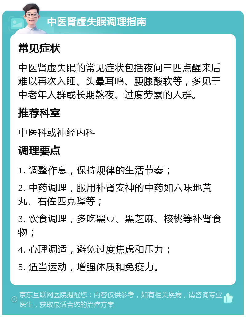 中医肾虚失眠调理指南 常见症状 中医肾虚失眠的常见症状包括夜间三四点醒来后难以再次入睡、头晕耳鸣、腰膝酸软等，多见于中老年人群或长期熬夜、过度劳累的人群。 推荐科室 中医科或神经内科 调理要点 1. 调整作息，保持规律的生活节奏； 2. 中药调理，服用补肾安神的中药如六味地黄丸、右佐匹克隆等； 3. 饮食调理，多吃黑豆、黑芝麻、核桃等补肾食物； 4. 心理调适，避免过度焦虑和压力； 5. 适当运动，增强体质和免疫力。