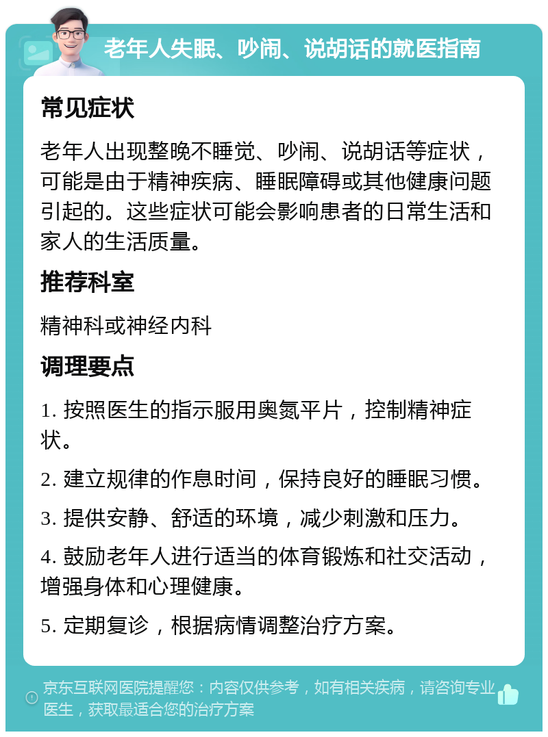 老年人失眠、吵闹、说胡话的就医指南 常见症状 老年人出现整晚不睡觉、吵闹、说胡话等症状，可能是由于精神疾病、睡眠障碍或其他健康问题引起的。这些症状可能会影响患者的日常生活和家人的生活质量。 推荐科室 精神科或神经内科 调理要点 1. 按照医生的指示服用奥氮平片，控制精神症状。 2. 建立规律的作息时间，保持良好的睡眠习惯。 3. 提供安静、舒适的环境，减少刺激和压力。 4. 鼓励老年人进行适当的体育锻炼和社交活动，增强身体和心理健康。 5. 定期复诊，根据病情调整治疗方案。