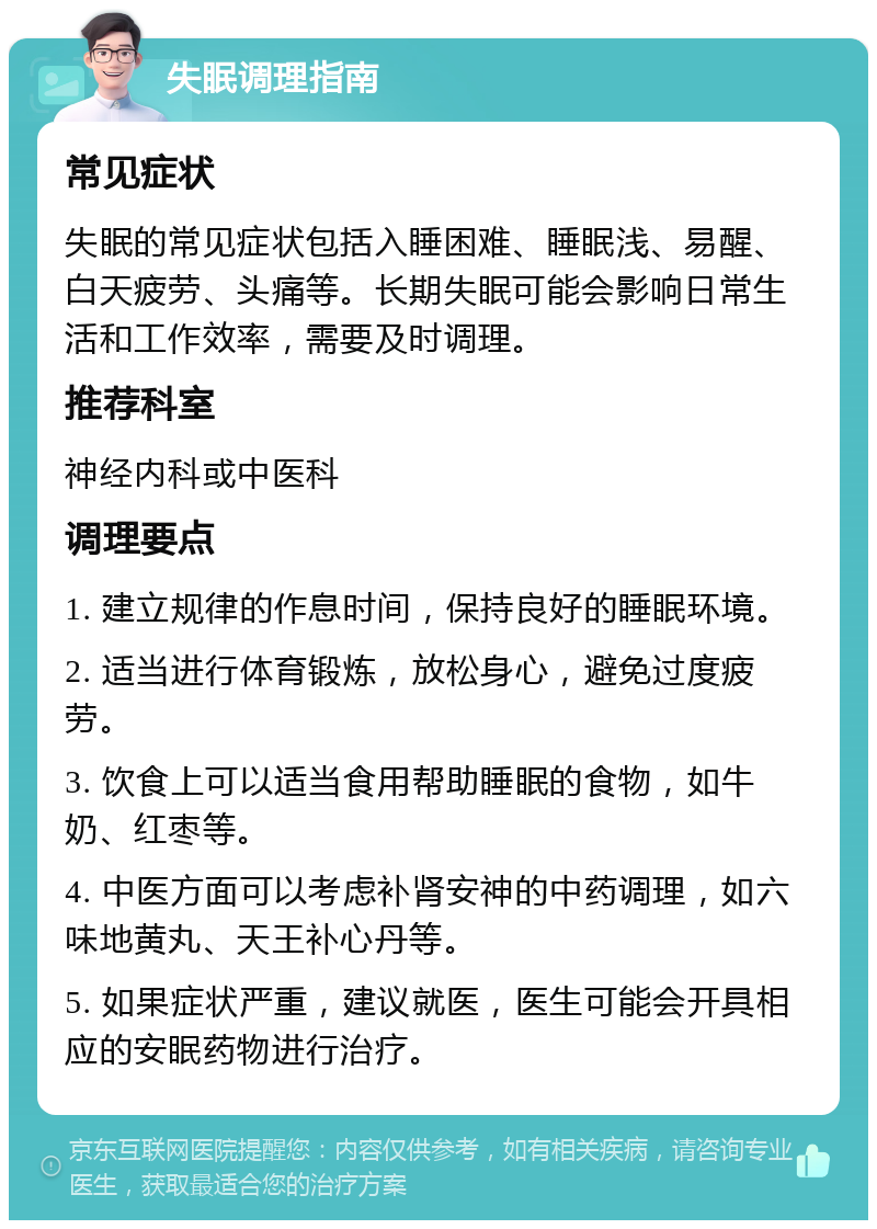 失眠调理指南 常见症状 失眠的常见症状包括入睡困难、睡眠浅、易醒、白天疲劳、头痛等。长期失眠可能会影响日常生活和工作效率，需要及时调理。 推荐科室 神经内科或中医科 调理要点 1. 建立规律的作息时间，保持良好的睡眠环境。 2. 适当进行体育锻炼，放松身心，避免过度疲劳。 3. 饮食上可以适当食用帮助睡眠的食物，如牛奶、红枣等。 4. 中医方面可以考虑补肾安神的中药调理，如六味地黄丸、天王补心丹等。 5. 如果症状严重，建议就医，医生可能会开具相应的安眠药物进行治疗。