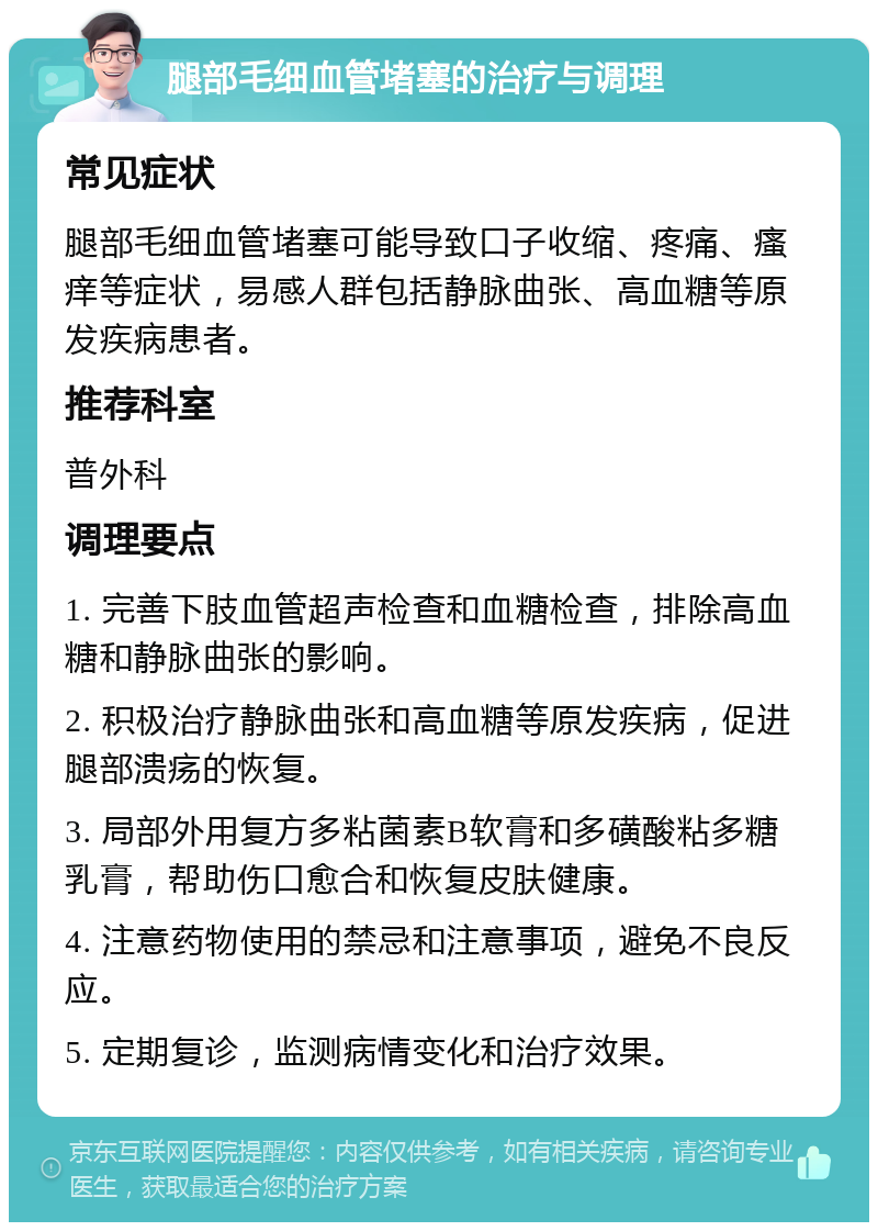 腿部毛细血管堵塞的治疗与调理 常见症状 腿部毛细血管堵塞可能导致口子收缩、疼痛、瘙痒等症状，易感人群包括静脉曲张、高血糖等原发疾病患者。 推荐科室 普外科 调理要点 1. 完善下肢血管超声检查和血糖检查，排除高血糖和静脉曲张的影响。 2. 积极治疗静脉曲张和高血糖等原发疾病，促进腿部溃疡的恢复。 3. 局部外用复方多粘菌素B软膏和多磺酸粘多糖乳膏，帮助伤口愈合和恢复皮肤健康。 4. 注意药物使用的禁忌和注意事项，避免不良反应。 5. 定期复诊，监测病情变化和治疗效果。