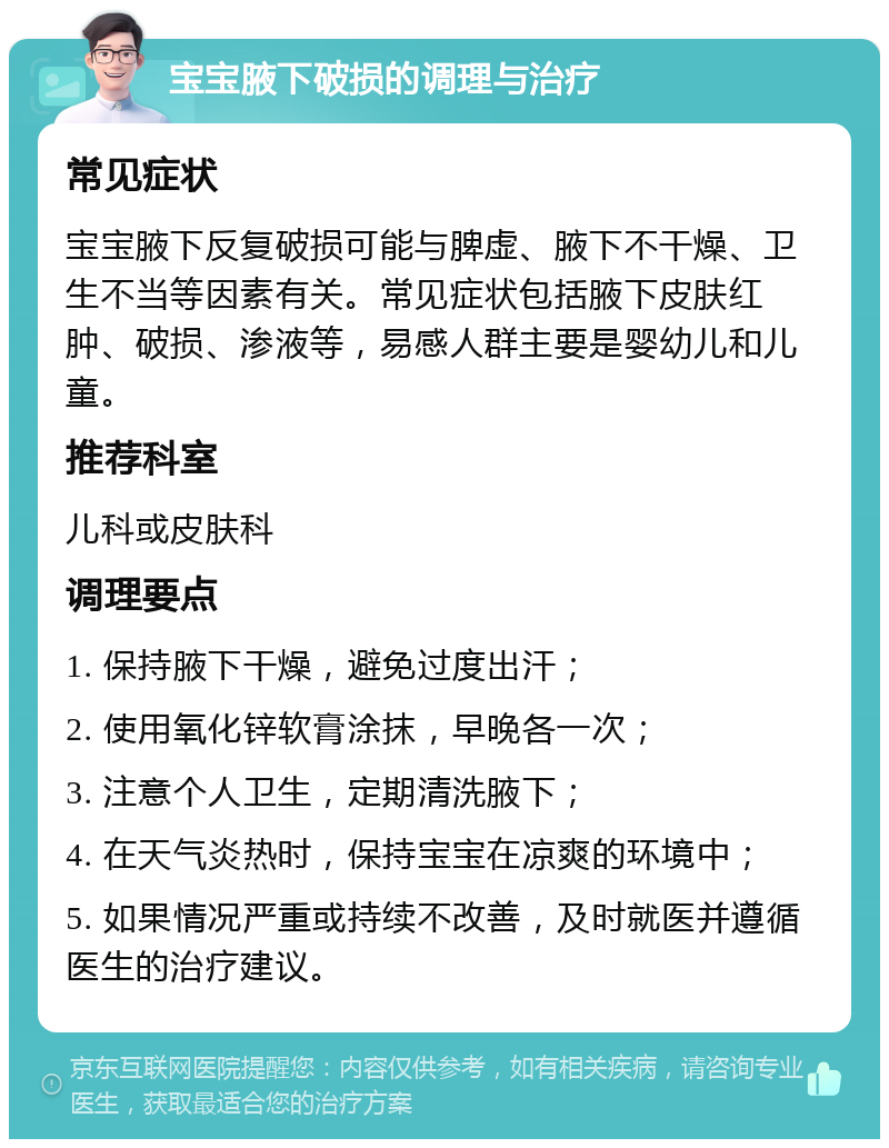 宝宝腋下破损的调理与治疗 常见症状 宝宝腋下反复破损可能与脾虚、腋下不干燥、卫生不当等因素有关。常见症状包括腋下皮肤红肿、破损、渗液等，易感人群主要是婴幼儿和儿童。 推荐科室 儿科或皮肤科 调理要点 1. 保持腋下干燥，避免过度出汗； 2. 使用氧化锌软膏涂抹，早晚各一次； 3. 注意个人卫生，定期清洗腋下； 4. 在天气炎热时，保持宝宝在凉爽的环境中； 5. 如果情况严重或持续不改善，及时就医并遵循医生的治疗建议。