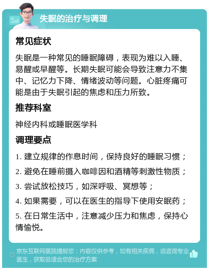 失眠的治疗与调理 常见症状 失眠是一种常见的睡眠障碍，表现为难以入睡、易醒或早醒等。长期失眠可能会导致注意力不集中、记忆力下降、情绪波动等问题。心脏疼痛可能是由于失眠引起的焦虑和压力所致。 推荐科室 神经内科或睡眠医学科 调理要点 1. 建立规律的作息时间，保持良好的睡眠习惯； 2. 避免在睡前摄入咖啡因和酒精等刺激性物质； 3. 尝试放松技巧，如深呼吸、冥想等； 4. 如果需要，可以在医生的指导下使用安眠药； 5. 在日常生活中，注意减少压力和焦虑，保持心情愉悦。