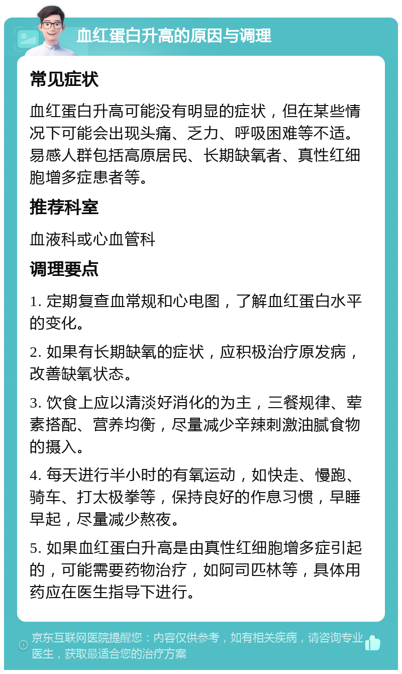 血红蛋白升高的原因与调理 常见症状 血红蛋白升高可能没有明显的症状，但在某些情况下可能会出现头痛、乏力、呼吸困难等不适。易感人群包括高原居民、长期缺氧者、真性红细胞增多症患者等。 推荐科室 血液科或心血管科 调理要点 1. 定期复查血常规和心电图，了解血红蛋白水平的变化。 2. 如果有长期缺氧的症状，应积极治疗原发病，改善缺氧状态。 3. 饮食上应以清淡好消化的为主，三餐规律、荤素搭配、营养均衡，尽量减少辛辣刺激油腻食物的摄入。 4. 每天进行半小时的有氧运动，如快走、慢跑、骑车、打太极拳等，保持良好的作息习惯，早睡早起，尽量减少熬夜。 5. 如果血红蛋白升高是由真性红细胞增多症引起的，可能需要药物治疗，如阿司匹林等，具体用药应在医生指导下进行。